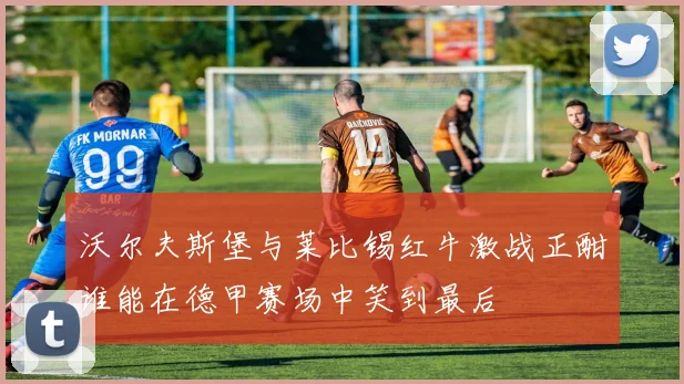 沃尔夫斯堡与莱比锡红牛激战正酣谁能在德甲赛场中笑到最后