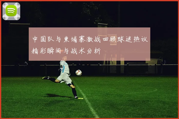 中国队与柬埔寨激战回顾球迷热议精彩瞬间与战术分析